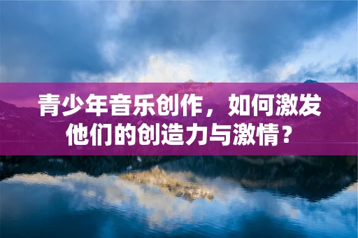 青少年音乐创作，如何激发他们的创造力与激情？