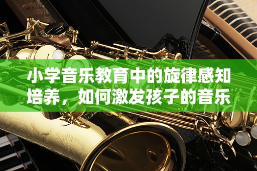 小学音乐教育中的旋律感知培养，如何激发孩子的音乐潜能？