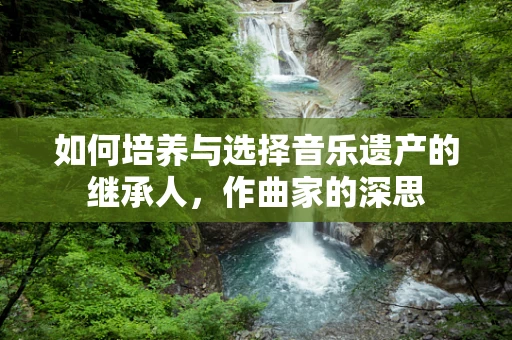 如何培养与选择音乐遗产的继承人，作曲家的深思