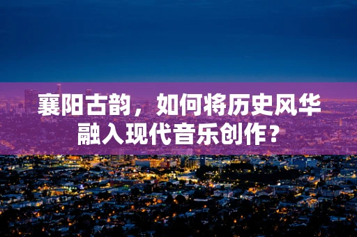 襄阳古韵，如何将历史风华融入现代音乐创作？