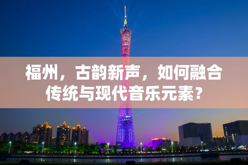 福州，古韵新声，如何融合传统与现代音乐元素？