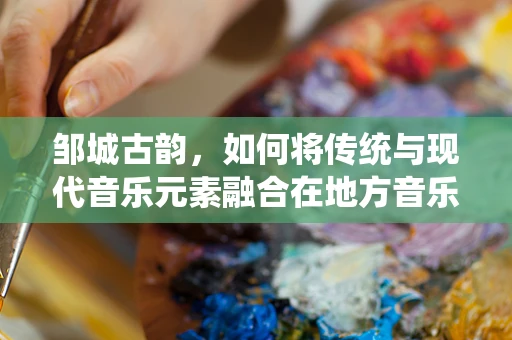 邹城古韵，如何将传统与现代音乐元素融合在地方音乐创作中？