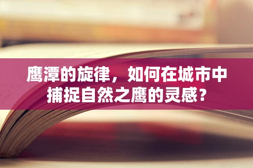 鹰潭的旋律，如何在城市中捕捉自然之鹰的灵感？