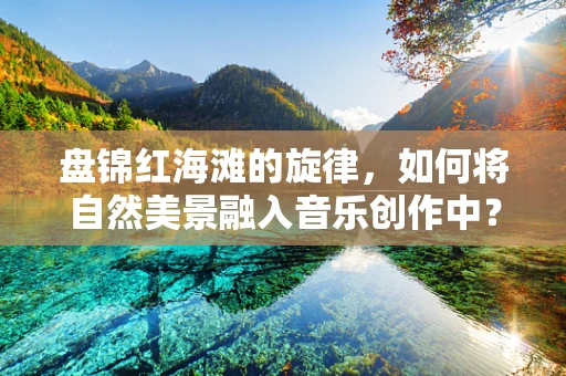 盘锦红海滩的旋律，如何将自然美景融入音乐创作中？