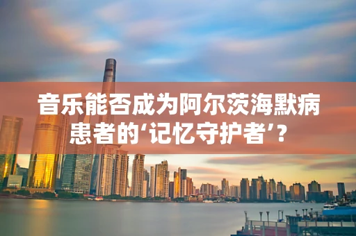 音乐能否成为阿尔茨海默病患者的‘记忆守护者’？