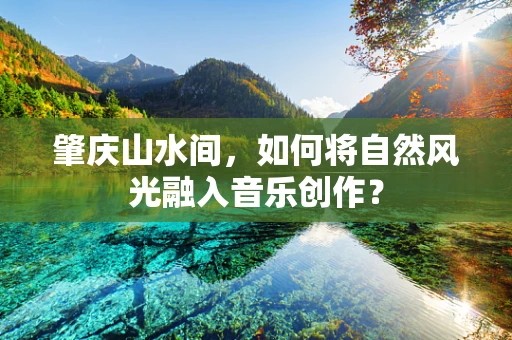 肇庆山水间，如何将自然风光融入音乐创作？