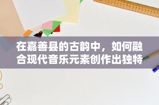 在嘉善县的古韵中，如何融合现代音乐元素创作出独特旋律？