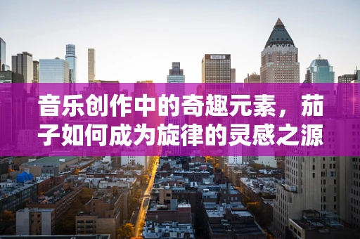 音乐创作中的奇趣元素，茄子如何成为旋律的灵感之源？