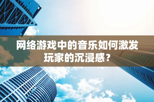 网络游戏中的音乐如何激发玩家的沉浸感？