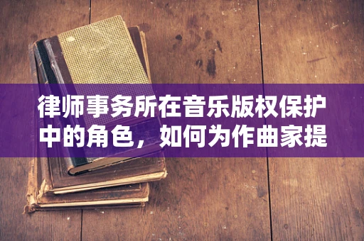 律师事务所在音乐版权保护中的角色，如何为作曲家提供专业法律支持？