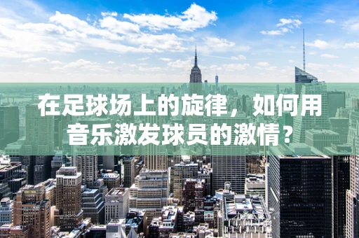 在足球场上的旋律，如何用音乐激发球员的激情？