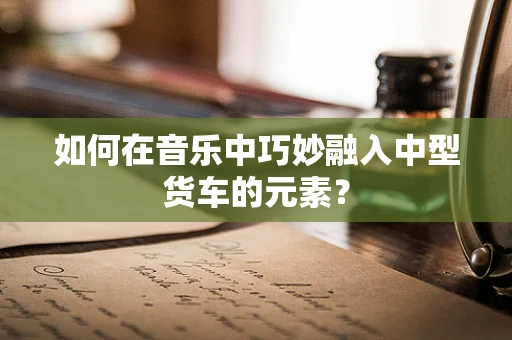 如何在音乐中巧妙融入中型货车的元素？