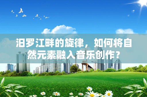 汨罗江畔的旋律，如何将自然元素融入音乐创作？