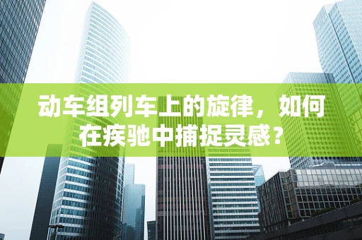 动车组列车上的旋律，如何在疾驰中捕捉灵感？