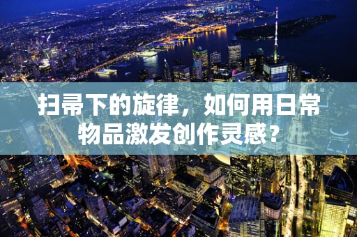 扫帚下的旋律，如何用日常物品激发创作灵感？