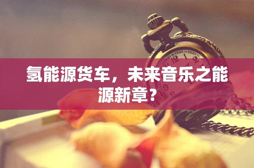 氢能源货车，未来音乐之能源新章？