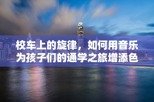校车上的旋律，如何用音乐为孩子们的通学之旅增添色彩？