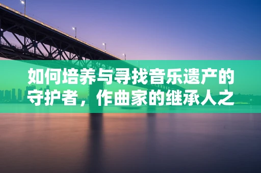 如何培养与寻找音乐遗产的守护者，作曲家的继承人之路