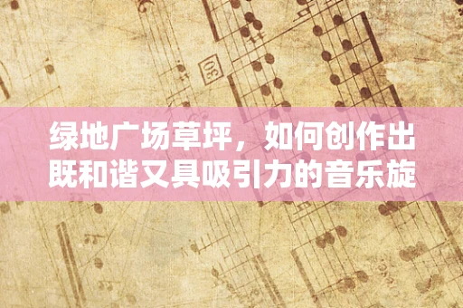 绿地广场草坪，如何创作出既和谐又具吸引力的音乐旋律？