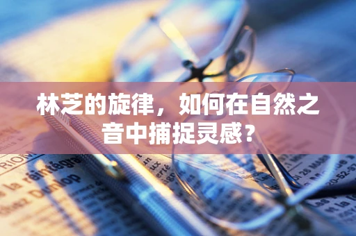 林芝的旋律，如何在自然之音中捕捉灵感？