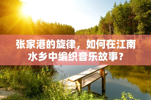 张家港的旋律，如何在江南水乡中编织音乐故事？