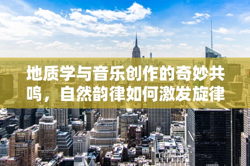 地质学与音乐创作的奇妙共鸣，自然韵律如何激发旋律灵感？