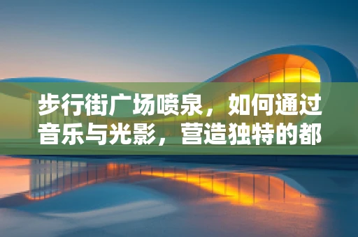 步行街广场喷泉，如何通过音乐与光影，营造独特的都市休闲氛围？