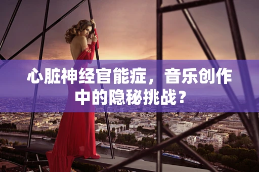 心脏神经官能症，音乐创作中的隐秘挑战？
