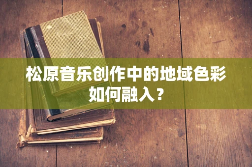松原音乐创作中的地域色彩如何融入？