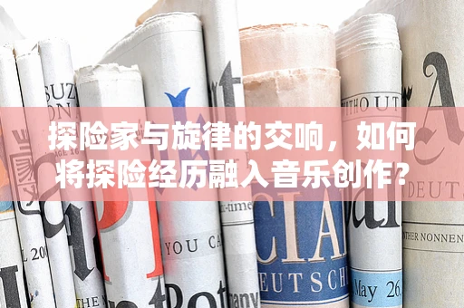 探险家与旋律的交响，如何将探险经历融入音乐创作？
