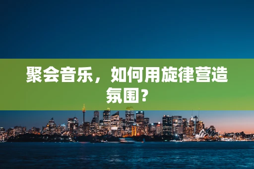 聚会音乐，如何用旋律营造氛围？