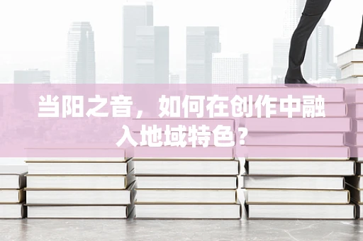 当阳之音，如何在创作中融入地域特色？