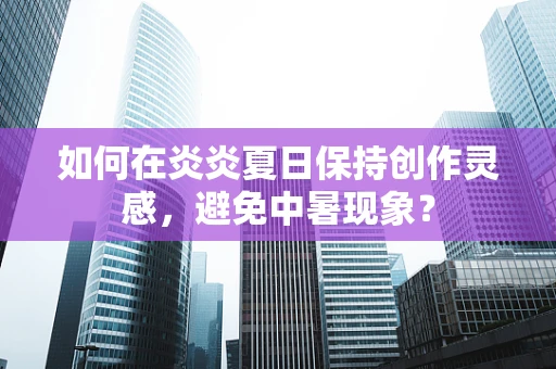 如何在炎炎夏日保持创作灵感，避免中暑现象？
