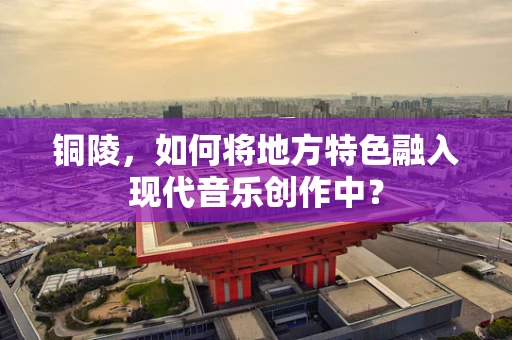 铜陵，如何将地方特色融入现代音乐创作中？