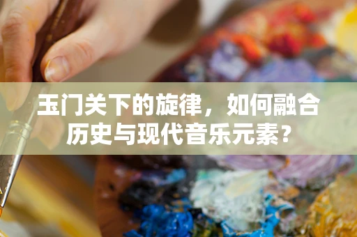 玉门关下的旋律，如何融合历史与现代音乐元素？