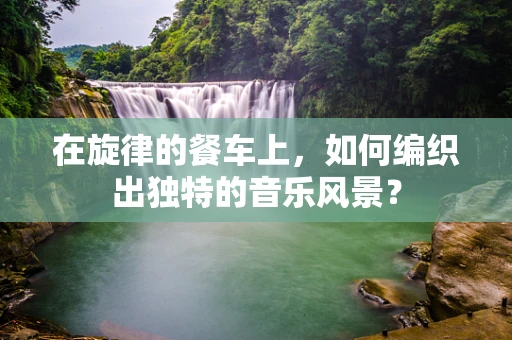在旋律的餐车上，如何编织出独特的音乐风景？