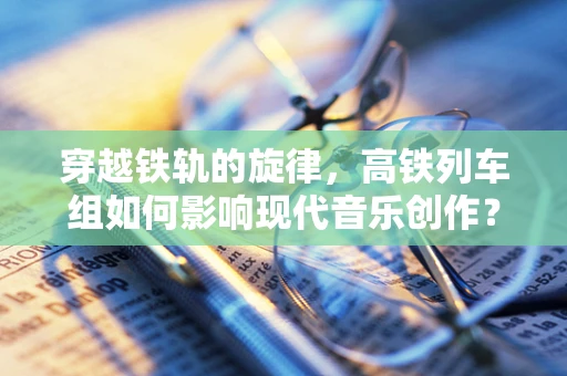 穿越铁轨的旋律，高铁列车组如何影响现代音乐创作？