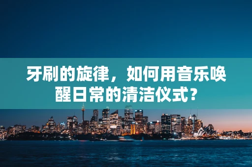牙刷的旋律，如何用音乐唤醒日常的清洁仪式？