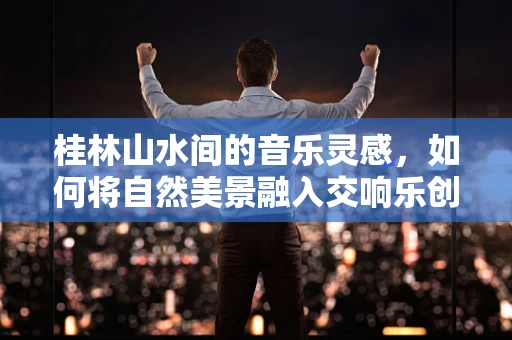 桂林山水间的音乐灵感，如何将自然美景融入交响乐创作？