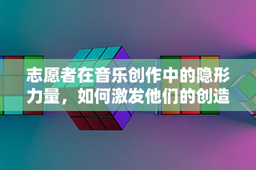 志愿者在音乐创作中的隐形力量，如何激发他们的创造力与热情？