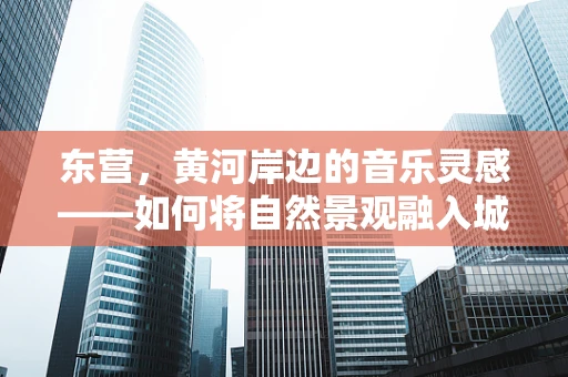 东营，黄河岸边的音乐灵感——如何将自然景观融入城市音乐创作？