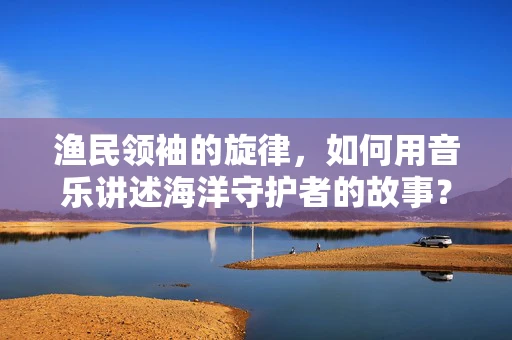 渔民领袖的旋律，如何用音乐讲述海洋守护者的故事？