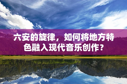 六安的旋律，如何将地方特色融入现代音乐创作？