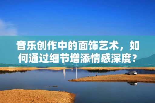 音乐创作中的面饰艺术，如何通过细节增添情感深度？