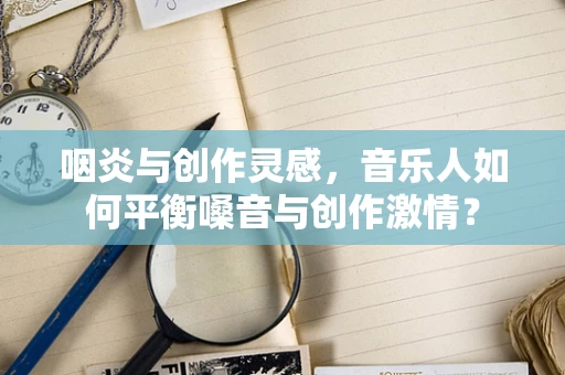 咽炎与创作灵感，音乐人如何平衡嗓音与创作激情？