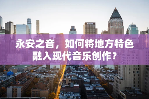 永安之音，如何将地方特色融入现代音乐创作？