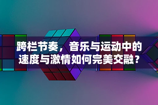 跨栏节奏，音乐与运动中的速度与激情如何完美交融？
