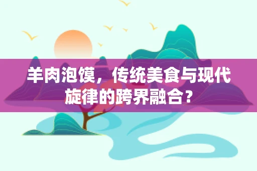 羊肉泡馍，传统美食与现代旋律的跨界融合？