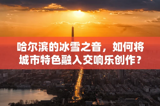 哈尔滨的冰雪之音，如何将城市特色融入交响乐创作？