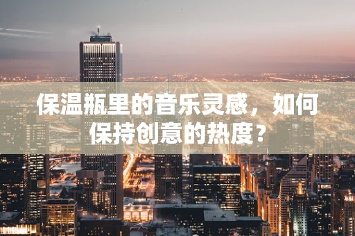 保温瓶里的音乐灵感，如何保持创意的热度？